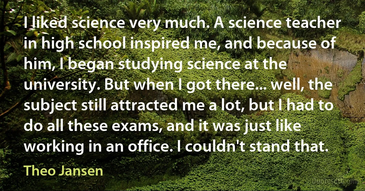 I liked science very much. A science teacher in high school inspired me, and because of him, I began studying science at the university. But when I got there... well, the subject still attracted me a lot, but I had to do all these exams, and it was just like working in an office. I couldn't stand that. (Theo Jansen)