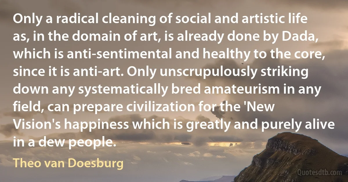 Only a radical cleaning of social and artistic life as, in the domain of art, is already done by Dada, which is anti-sentimental and healthy to the core, since it is anti-art. Only unscrupulously striking down any systematically bred amateurism in any field, can prepare civilization for the 'New Vision's happiness which is greatly and purely alive in a dew people. (Theo van Doesburg)