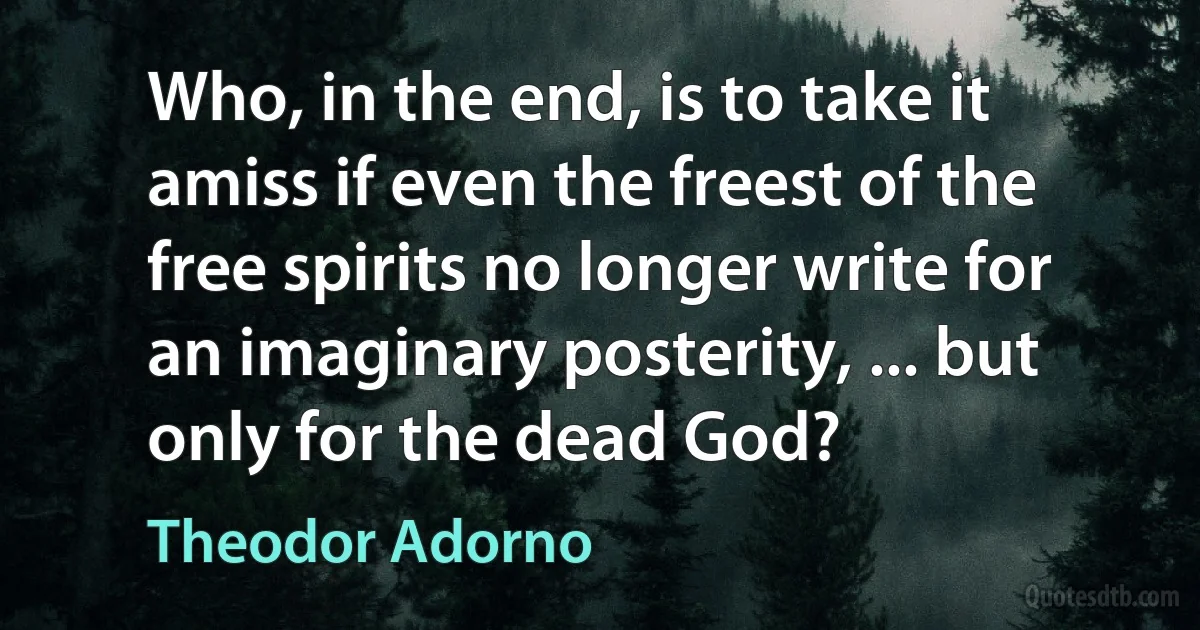 Who, in the end, is to take it amiss if even the freest of the free spirits no longer write for an imaginary posterity, ... but only for the dead God? (Theodor Adorno)