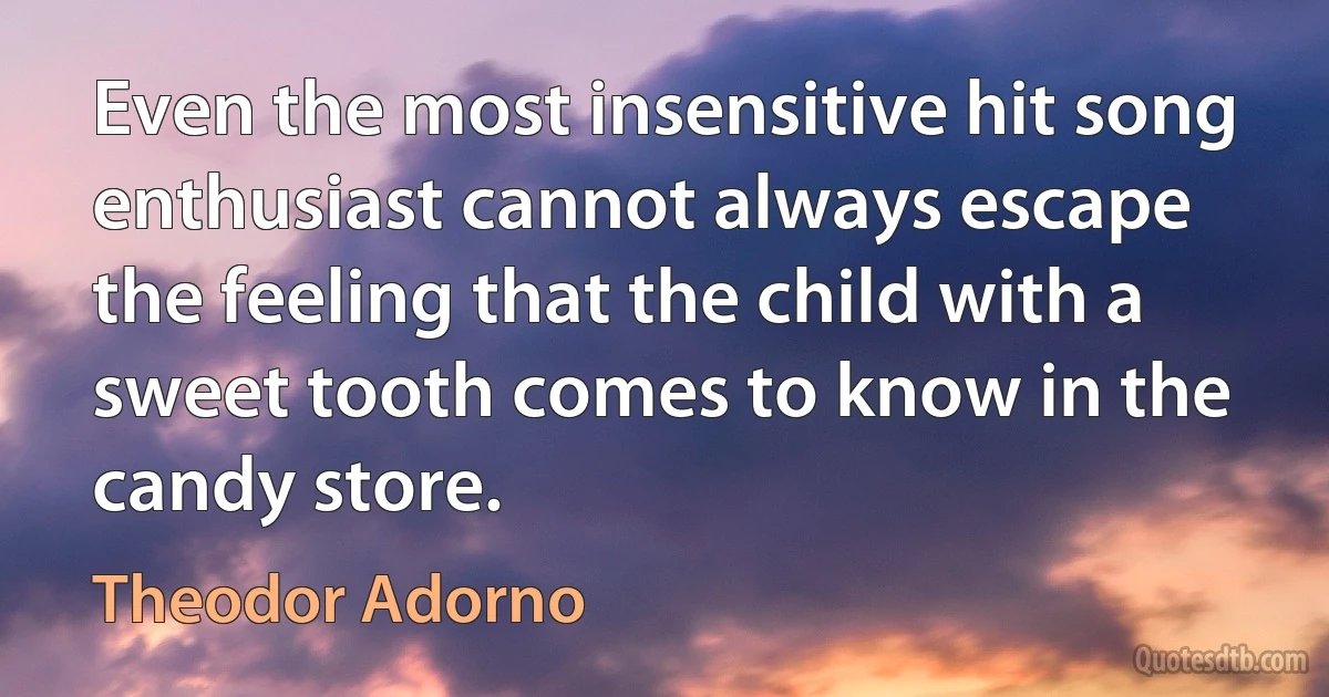 Even the most insensitive hit song enthusiast cannot always escape the feeling that the child with a sweet tooth comes to know in the candy store. (Theodor Adorno)