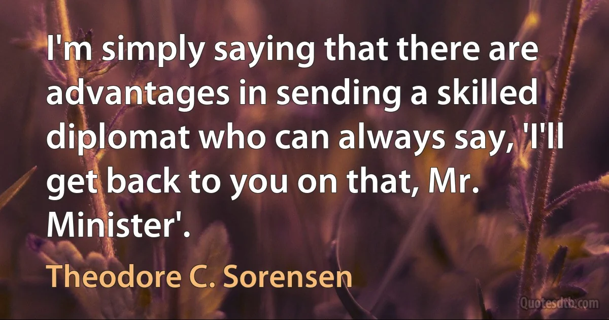 I'm simply saying that there are advantages in sending a skilled diplomat who can always say, 'I'll get back to you on that, Mr. Minister'. (Theodore C. Sorensen)