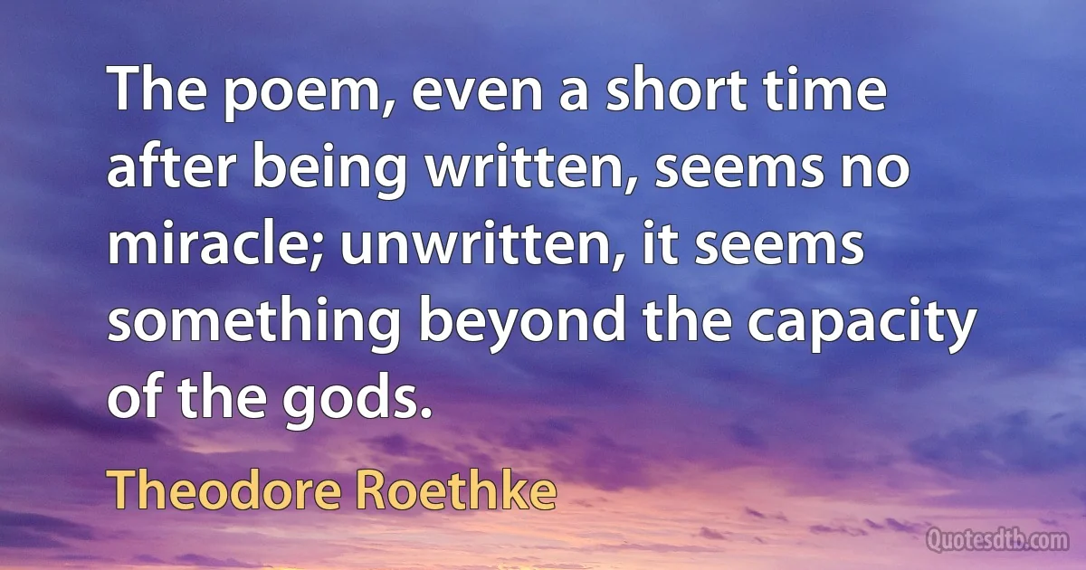 The poem, even a short time after being written, seems no miracle; unwritten, it seems something beyond the capacity of the gods. (Theodore Roethke)