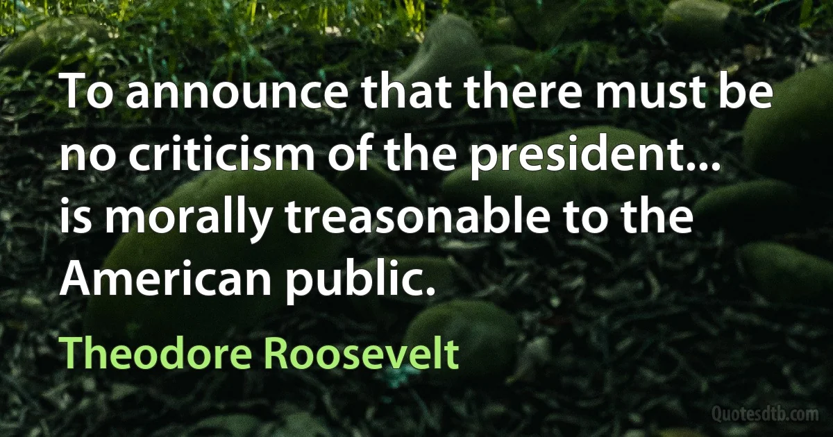 To announce that there must be no criticism of the president... is morally treasonable to the American public. (Theodore Roosevelt)