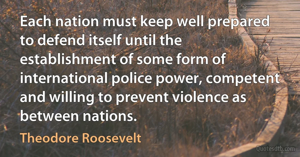 Each nation must keep well prepared to defend itself until the establishment of some form of international police power, competent and willing to prevent violence as between nations. (Theodore Roosevelt)