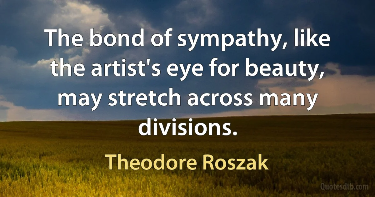 The bond of sympathy, like the artist's eye for beauty, may stretch across many divisions. (Theodore Roszak)