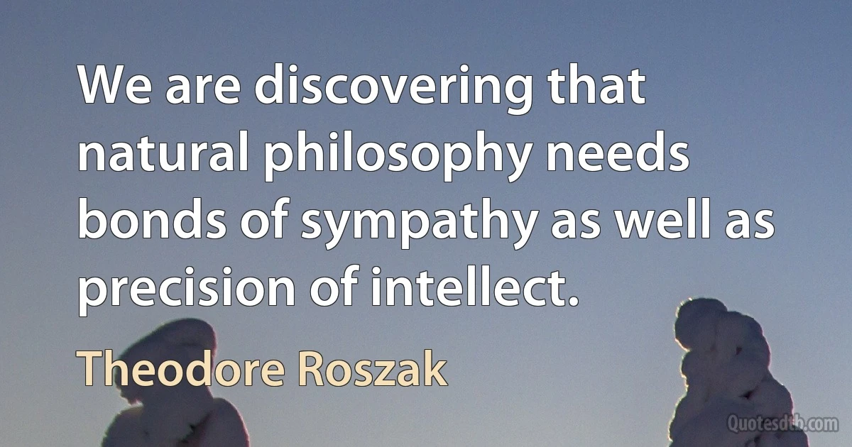 We are discovering that natural philosophy needs bonds of sympathy as well as precision of intellect. (Theodore Roszak)