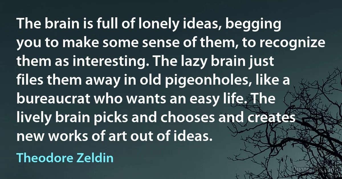 The brain is full of lonely ideas, begging you to make some sense of them, to recognize them as interesting. The lazy brain just files them away in old pigeonholes, like a bureaucrat who wants an easy life. The lively brain picks and chooses and creates new works of art out of ideas. (Theodore Zeldin)