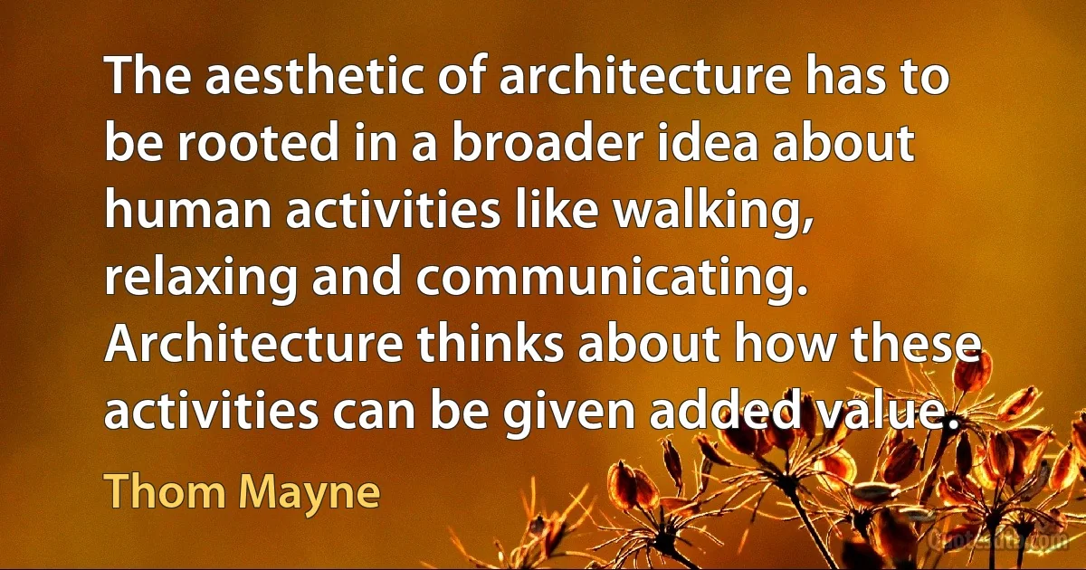 The aesthetic of architecture has to be rooted in a broader idea about human activities like walking, relaxing and communicating. Architecture thinks about how these activities can be given added value. (Thom Mayne)