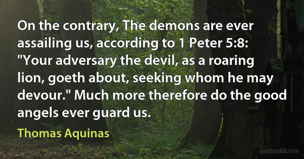 On the contrary, The demons are ever assailing us, according to 1 Peter 5:8: "Your adversary the devil, as a roaring lion, goeth about, seeking whom he may devour." Much more therefore do the good angels ever guard us. (Thomas Aquinas)