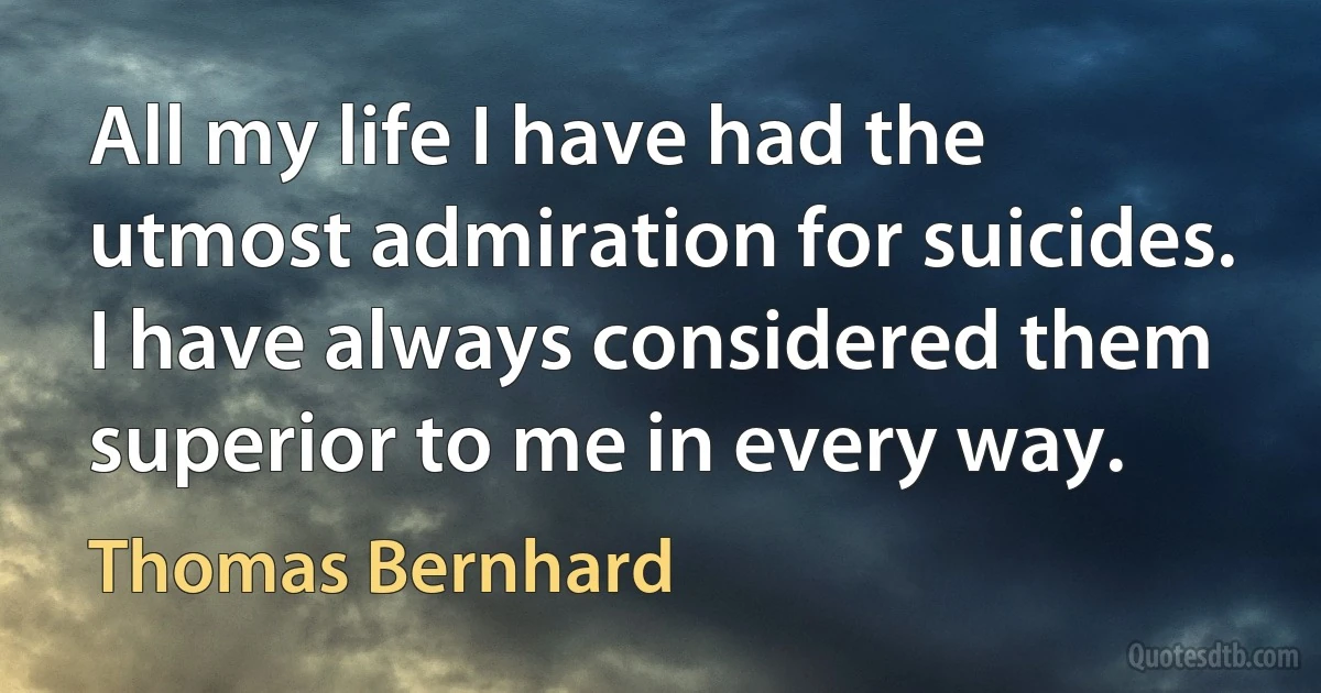 All my life I have had the utmost admiration for suicides. I have always considered them superior to me in every way. (Thomas Bernhard)