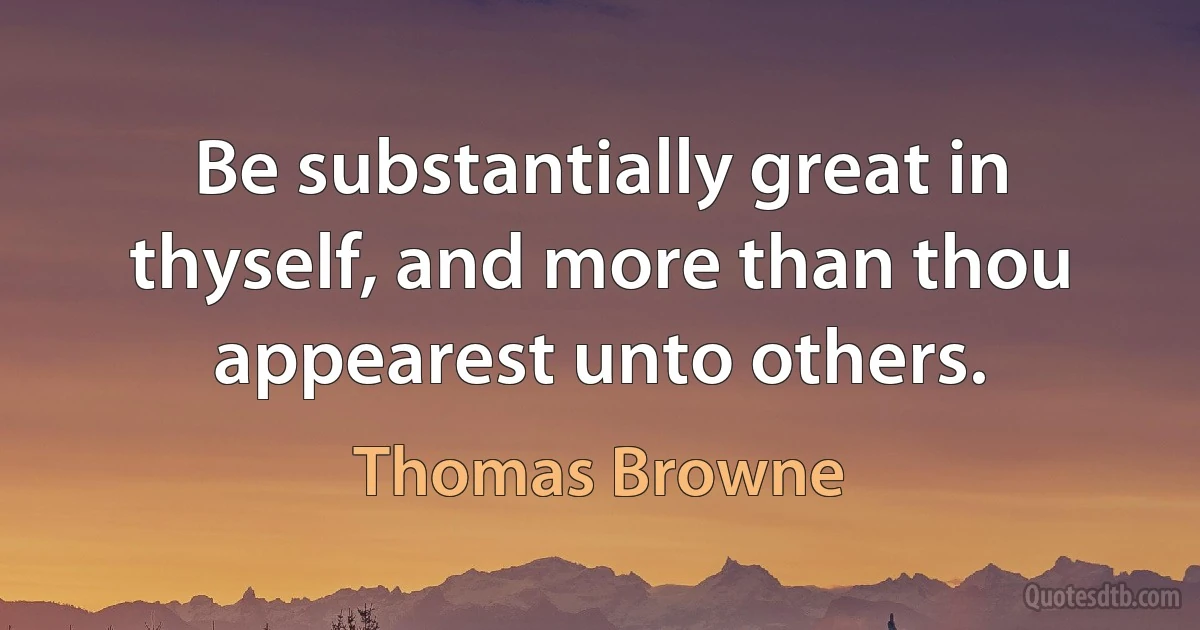 Be substantially great in thyself, and more than thou appearest unto others. (Thomas Browne)