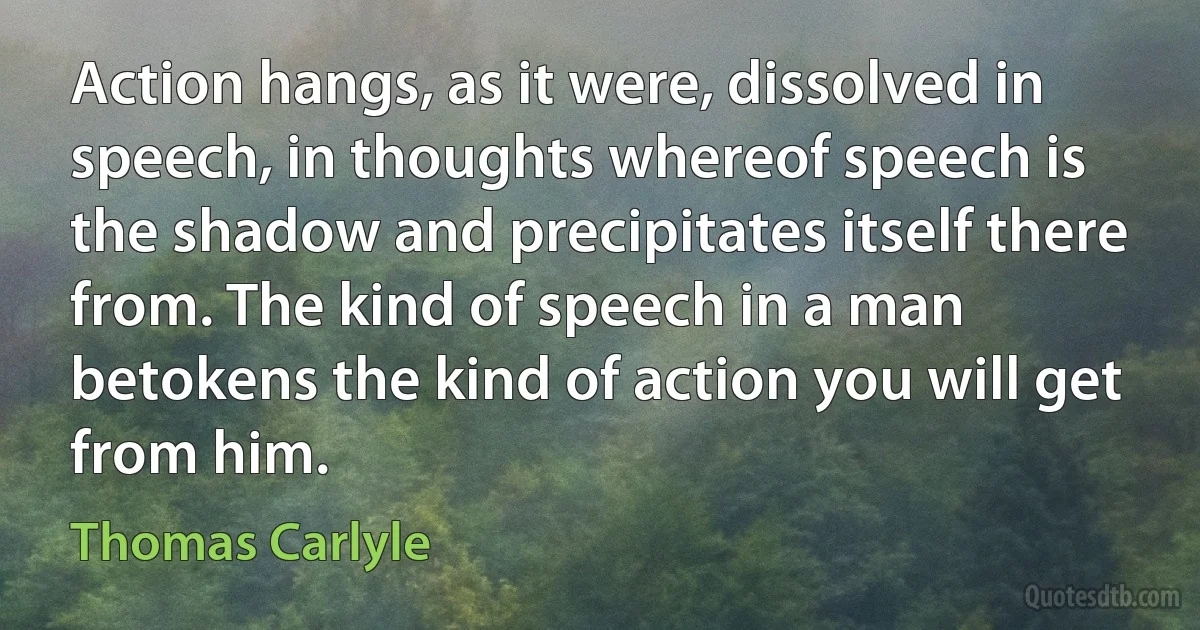 Action hangs, as it were, dissolved in speech, in thoughts whereof speech is the shadow and precipitates itself there from. The kind of speech in a man betokens the kind of action you will get from him. (Thomas Carlyle)