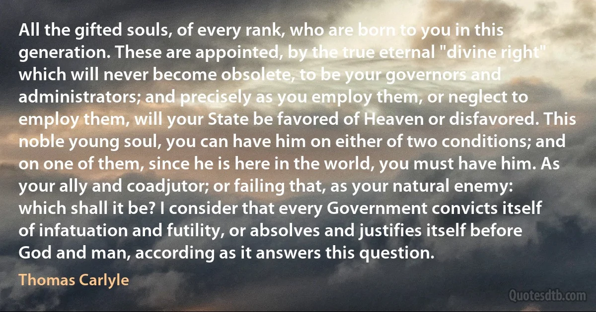 All the gifted souls, of every rank, who are born to you in this generation. These are appointed, by the true eternal "divine right" which will never become obsolete, to be your governors and administrators; and precisely as you employ them, or neglect to employ them, will your State be favored of Heaven or disfavored. This noble young soul, you can have him on either of two conditions; and on one of them, since he is here in the world, you must have him. As your ally and coadjutor; or failing that, as your natural enemy: which shall it be? I consider that every Government convicts itself of infatuation and futility, or absolves and justifies itself before God and man, according as it answers this question. (Thomas Carlyle)