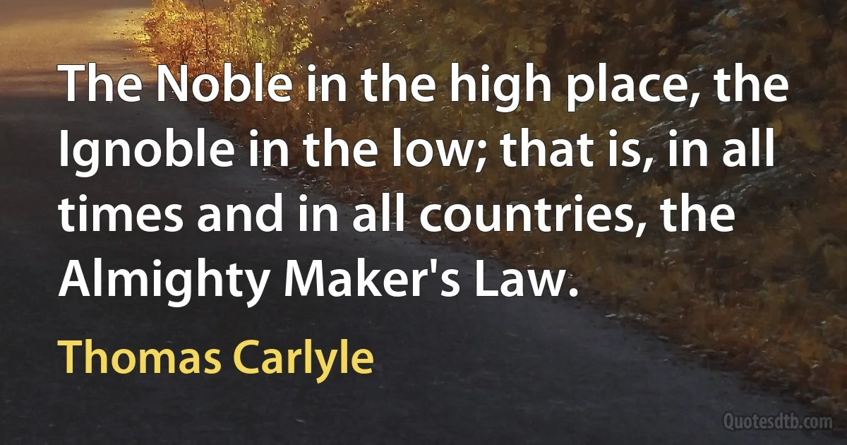 The Noble in the high place, the Ignoble in the low; that is, in all times and in all countries, the Almighty Maker's Law. (Thomas Carlyle)