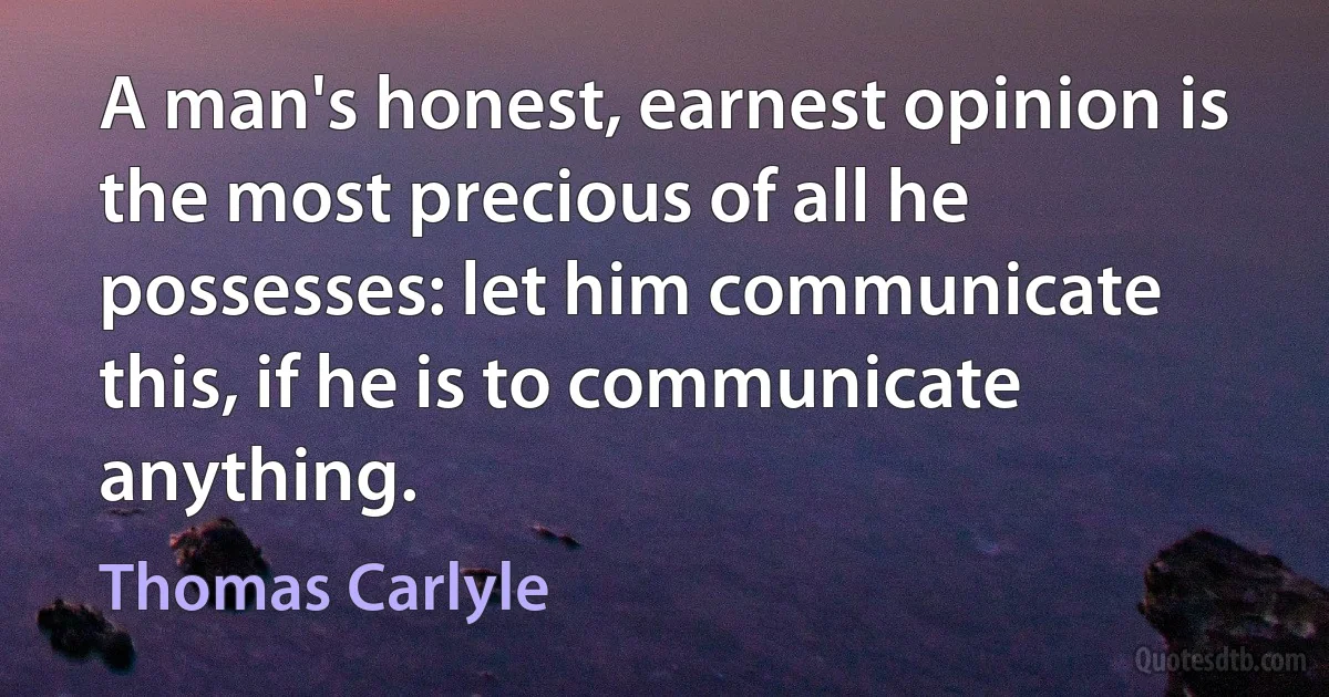 A man's honest, earnest opinion is the most precious of all he possesses: let him communicate this, if he is to communicate anything. (Thomas Carlyle)