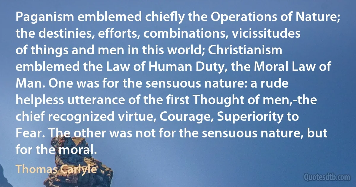 Paganism emblemed chiefly the Operations of Nature; the destinies, efforts, combinations, vicissitudes of things and men in this world; Christianism emblemed the Law of Human Duty, the Moral Law of Man. One was for the sensuous nature: a rude helpless utterance of the first Thought of men,-the chief recognized virtue, Courage, Superiority to Fear. The other was not for the sensuous nature, but for the moral. (Thomas Carlyle)