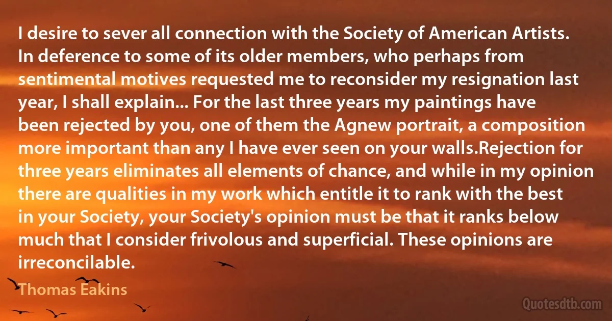 I desire to sever all connection with the Society of American Artists. In deference to some of its older members, who perhaps from sentimental motives requested me to reconsider my resignation last year, I shall explain... For the last three years my paintings have been rejected by you, one of them the Agnew portrait, a composition more important than any I have ever seen on your walls.Rejection for three years eliminates all elements of chance, and while in my opinion there are qualities in my work which entitle it to rank with the best in your Society, your Society's opinion must be that it ranks below much that I consider frivolous and superficial. These opinions are irreconcilable. (Thomas Eakins)