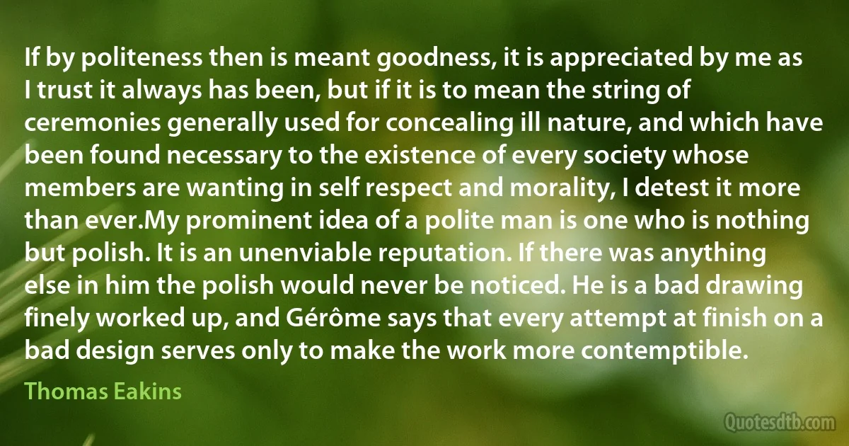 If by politeness then is meant goodness, it is appreciated by me as I trust it always has been, but if it is to mean the string of ceremonies generally used for concealing ill nature, and which have been found necessary to the existence of every society whose members are wanting in self respect and morality, I detest it more than ever.My prominent idea of a polite man is one who is nothing but polish. It is an unenviable reputation. If there was anything else in him the polish would never be noticed. He is a bad drawing finely worked up, and Gérôme says that every attempt at finish on a bad design serves only to make the work more contemptible. (Thomas Eakins)