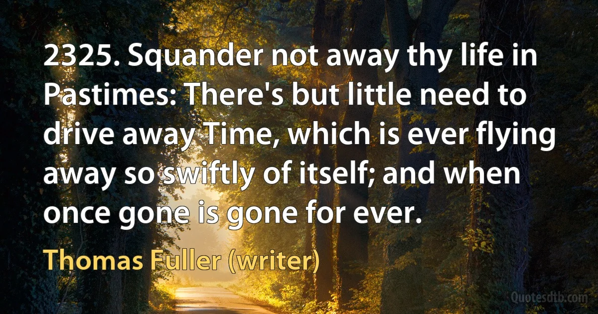 2325. Squander not away thy life in Pastimes: There's but little need to drive away Time, which is ever flying away so swiftly of itself; and when once gone is gone for ever. (Thomas Fuller (writer))