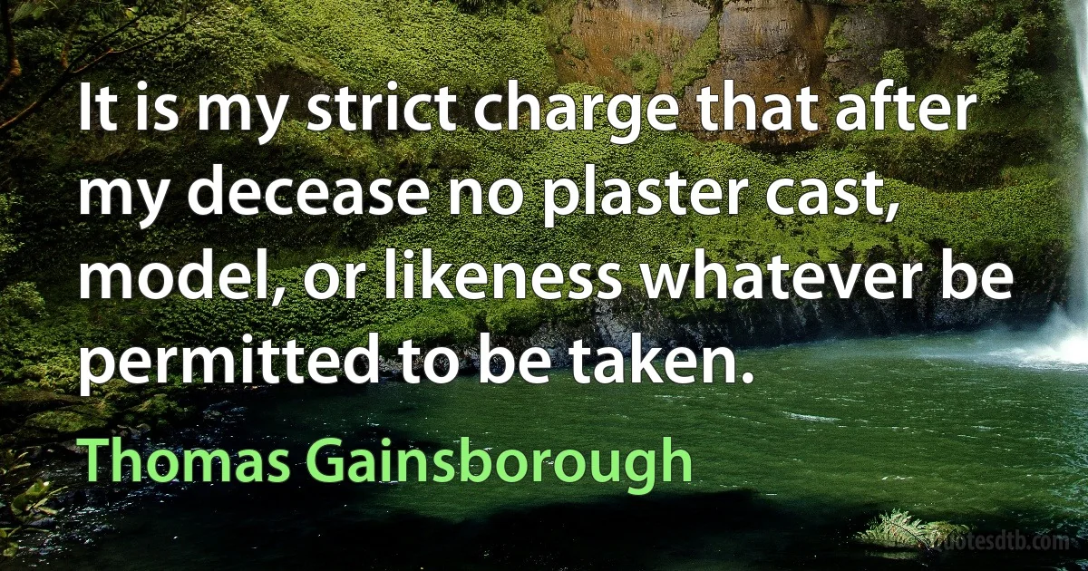 It is my strict charge that after my decease no plaster cast, model, or likeness whatever be permitted to be taken. (Thomas Gainsborough)