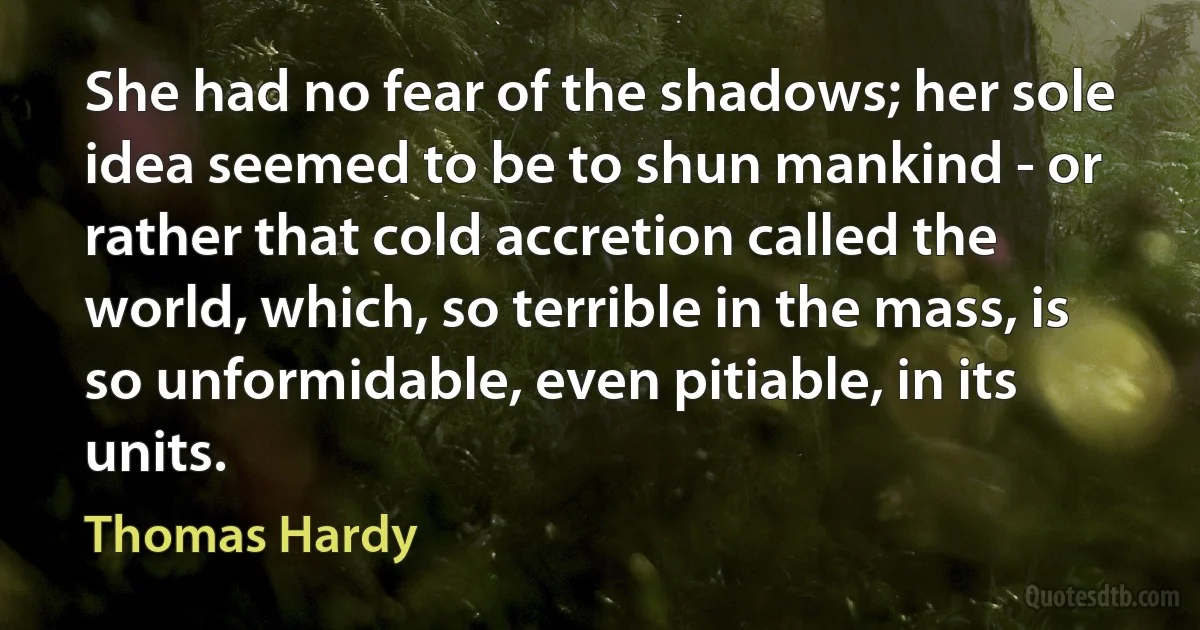 She had no fear of the shadows; her sole idea seemed to be to shun mankind - or rather that cold accretion called the world, which, so terrible in the mass, is so unformidable, even pitiable, in its units. (Thomas Hardy)