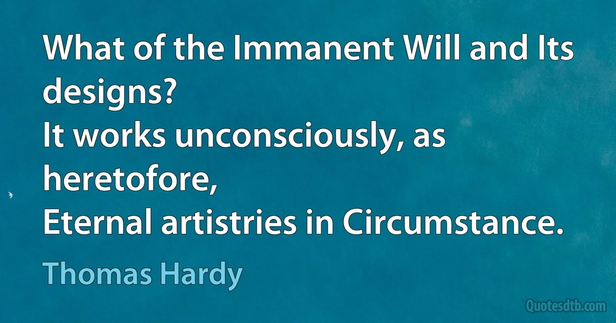 What of the Immanent Will and Its designs?
It works unconsciously, as heretofore,
Eternal artistries in Circumstance. (Thomas Hardy)