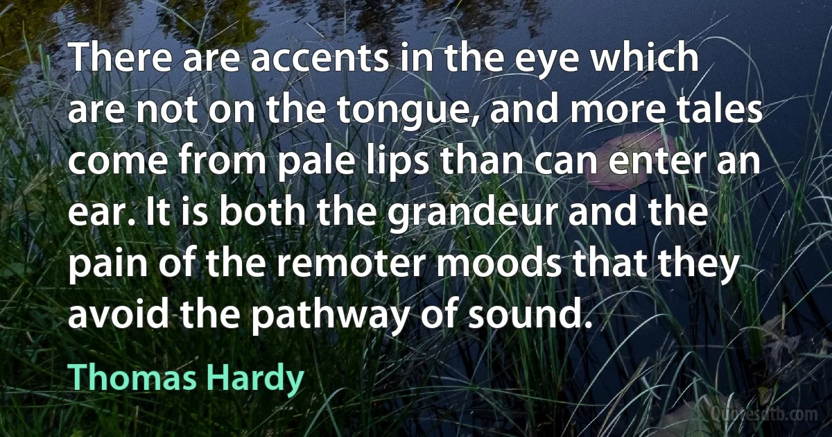 There are accents in the eye which are not on the tongue, and more tales come from pale lips than can enter an ear. It is both the grandeur and the pain of the remoter moods that they avoid the pathway of sound. (Thomas Hardy)