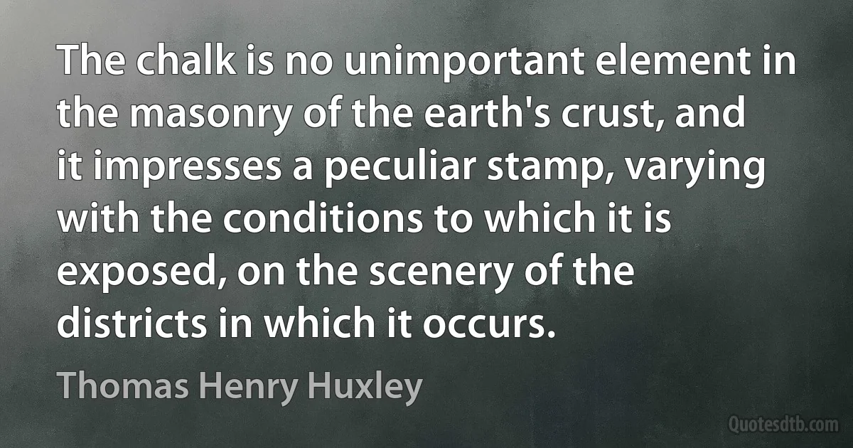 The chalk is no unimportant element in the masonry of the earth's crust, and it impresses a peculiar stamp, varying with the conditions to which it is exposed, on the scenery of the districts in which it occurs. (Thomas Henry Huxley)