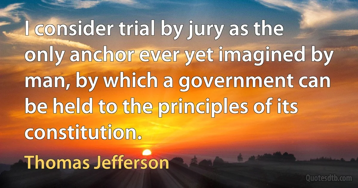 I consider trial by jury as the only anchor ever yet imagined by man, by which a government can be held to the principles of its constitution. (Thomas Jefferson)