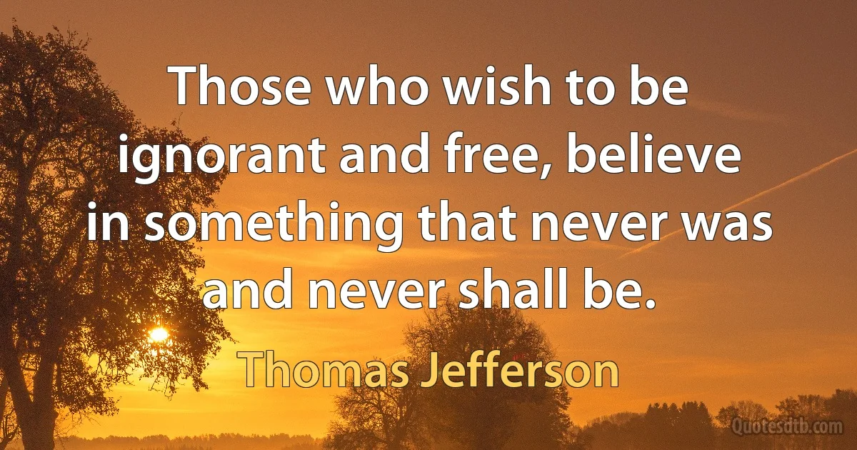 Those who wish to be ignorant and free, believe in something that never was and never shall be. (Thomas Jefferson)