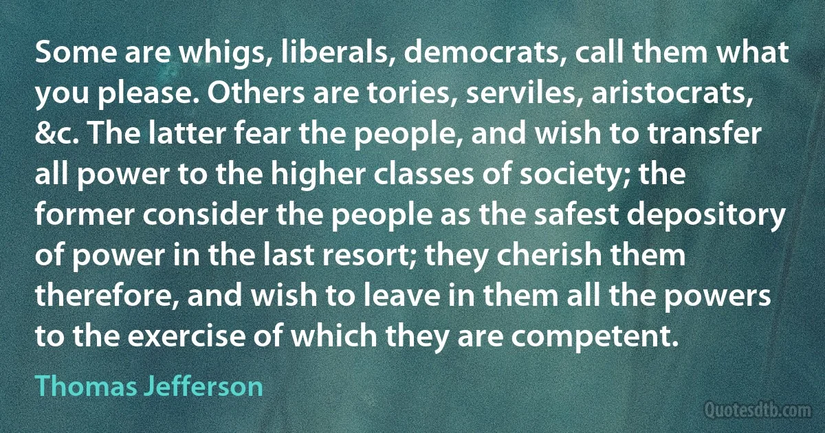 Some are whigs, liberals, democrats, call them what you please. Others are tories, serviles, aristocrats, &c. The latter fear the people, and wish to transfer all power to the higher classes of society; the former consider the people as the safest depository of power in the last resort; they cherish them therefore, and wish to leave in them all the powers to the exercise of which they are competent. (Thomas Jefferson)