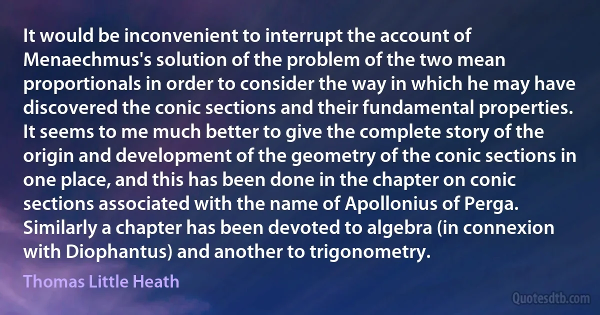 It would be inconvenient to interrupt the account of Menaechmus's solution of the problem of the two mean proportionals in order to consider the way in which he may have discovered the conic sections and their fundamental properties. It seems to me much better to give the complete story of the origin and development of the geometry of the conic sections in one place, and this has been done in the chapter on conic sections associated with the name of Apollonius of Perga. Similarly a chapter has been devoted to algebra (in connexion with Diophantus) and another to trigonometry. (Thomas Little Heath)