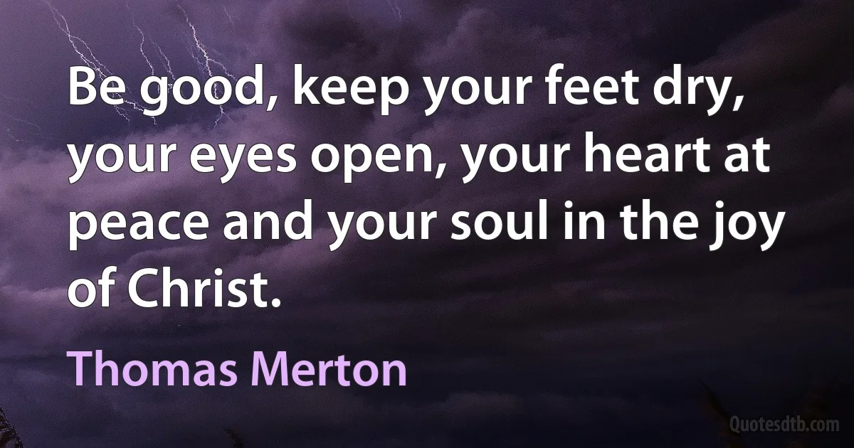 Be good, keep your feet dry, your eyes open, your heart at peace and your soul in the joy of Christ. (Thomas Merton)