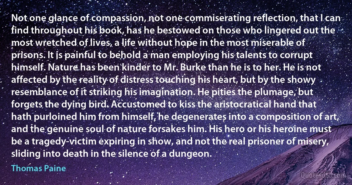 Not one glance of compassion, not one commiserating reflection, that I can find throughout his book, has he bestowed on those who lingered out the most wretched of lives, a life without hope in the most miserable of prisons. It is painful to behold a man employing his talents to corrupt himself. Nature has been kinder to Mr. Burke than he is to her. He is not affected by the reality of distress touching his heart, but by the showy resemblance of it striking his imagination. He pities the plumage, but forgets the dying bird. Accustomed to kiss the aristocratical hand that hath purloined him from himself, he degenerates into a composition of art, and the genuine soul of nature forsakes him. His hero or his heroine must be a tragedy-victim expiring in show, and not the real prisoner of misery, sliding into death in the silence of a dungeon. (Thomas Paine)