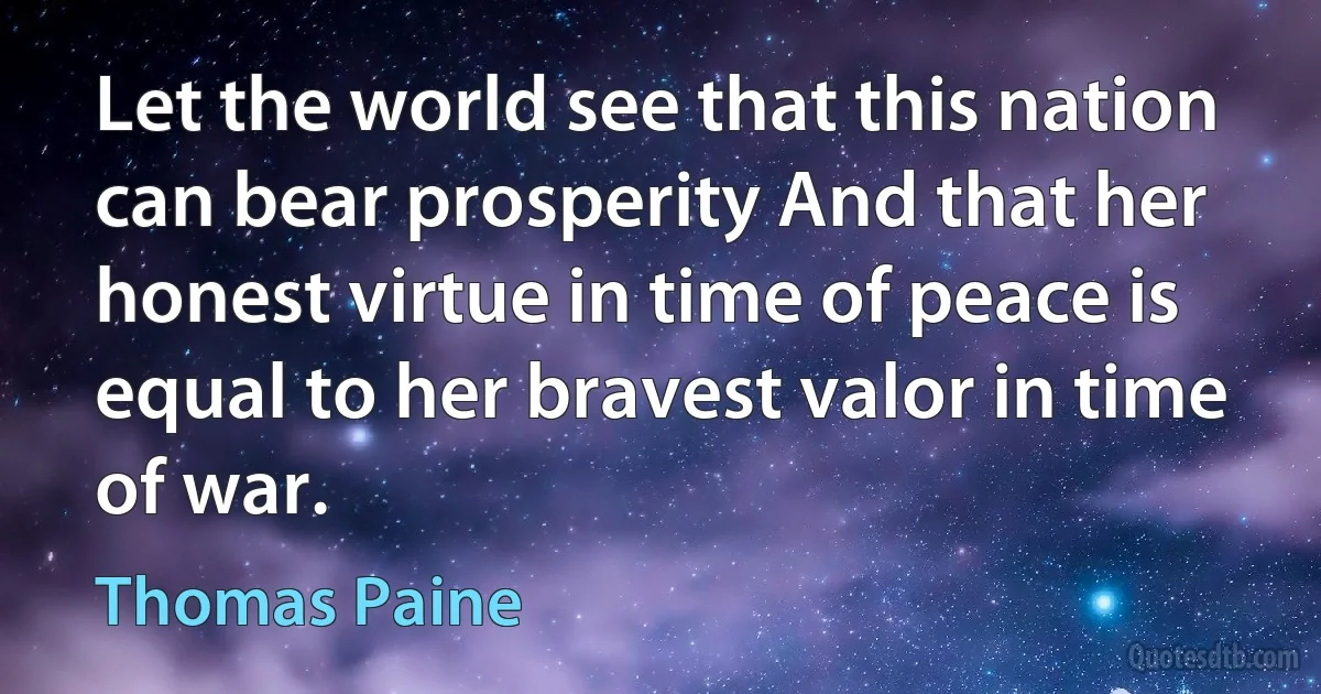 Let the world see that this nation can bear prosperity And that her honest virtue in time of peace is equal to her bravest valor in time of war. (Thomas Paine)