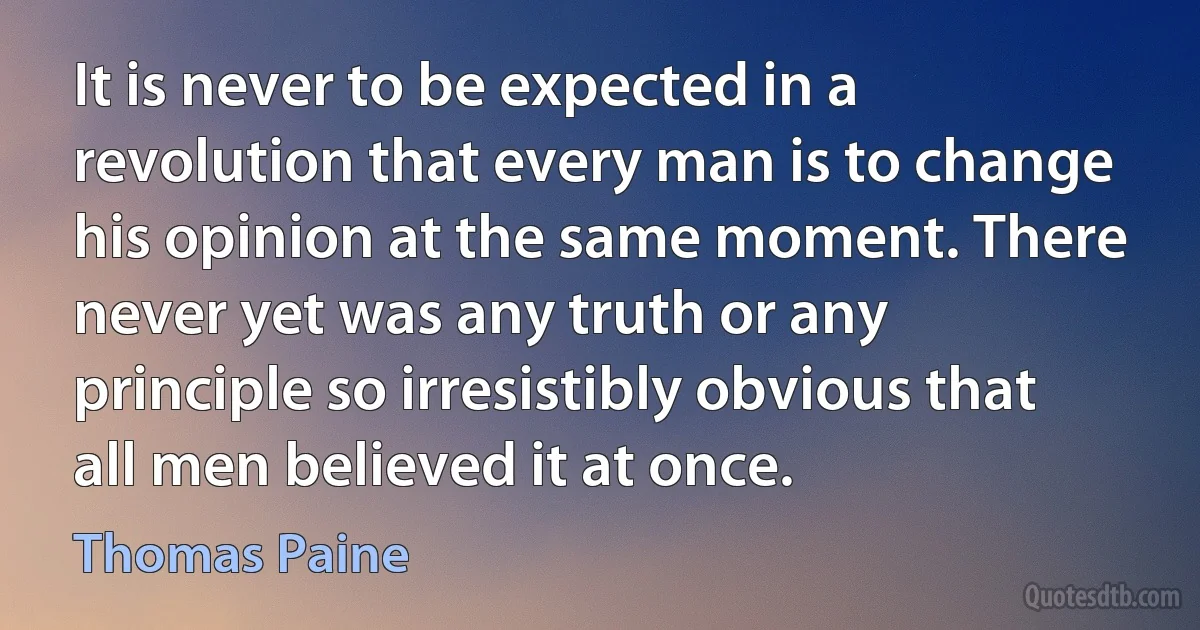 It is never to be expected in a revolution that every man is to change his opinion at the same moment. There never yet was any truth or any principle so irresistibly obvious that all men believed it at once. (Thomas Paine)