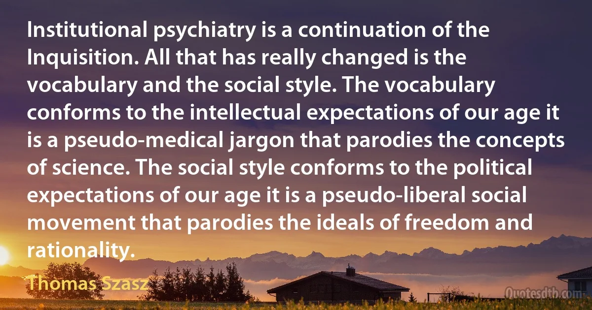 Institutional psychiatry is a continuation of the Inquisition. All that has really changed is the vocabulary and the social style. The vocabulary conforms to the intellectual expectations of our age it is a pseudo-medical jargon that parodies the concepts of science. The social style conforms to the political expectations of our age it is a pseudo-liberal social movement that parodies the ideals of freedom and rationality. (Thomas Szasz)