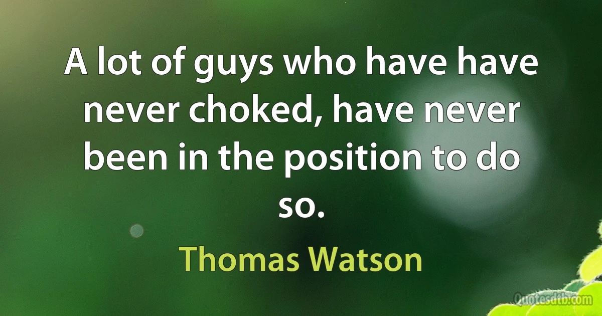 A lot of guys who have have never choked, have never been in the position to do so. (Thomas Watson)