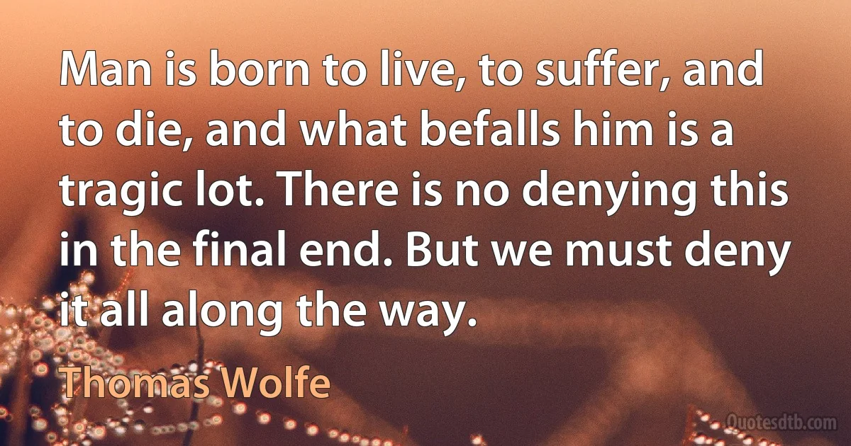 Man is born to live, to suffer, and to die, and what befalls him is a tragic lot. There is no denying this in the final end. But we must deny it all along the way. (Thomas Wolfe)