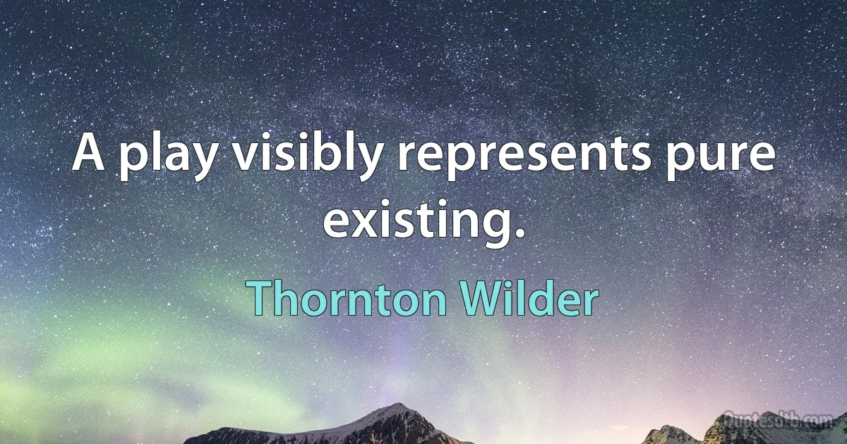 A play visibly represents pure existing. (Thornton Wilder)