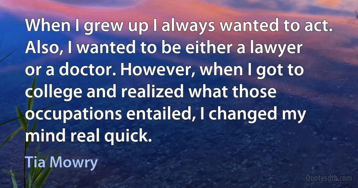 When I grew up I always wanted to act. Also, I wanted to be either a lawyer or a doctor. However, when I got to college and realized what those occupations entailed, I changed my mind real quick. (Tia Mowry)