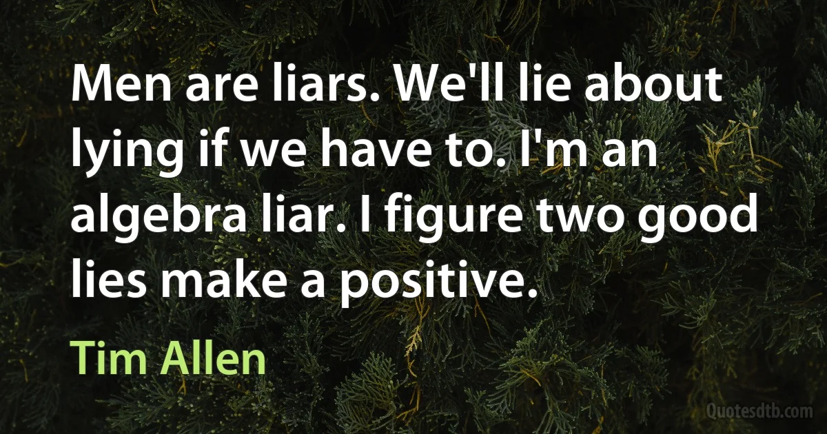 Men are liars. We'll lie about lying if we have to. I'm an algebra liar. I figure two good lies make a positive. (Tim Allen)