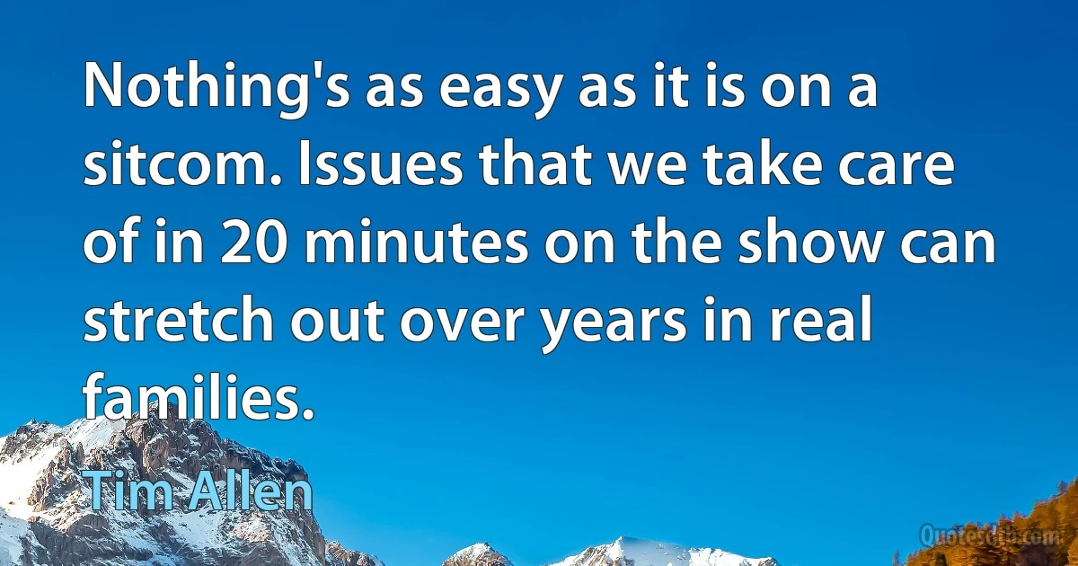 Nothing's as easy as it is on a sitcom. Issues that we take care of in 20 minutes on the show can stretch out over years in real families. (Tim Allen)