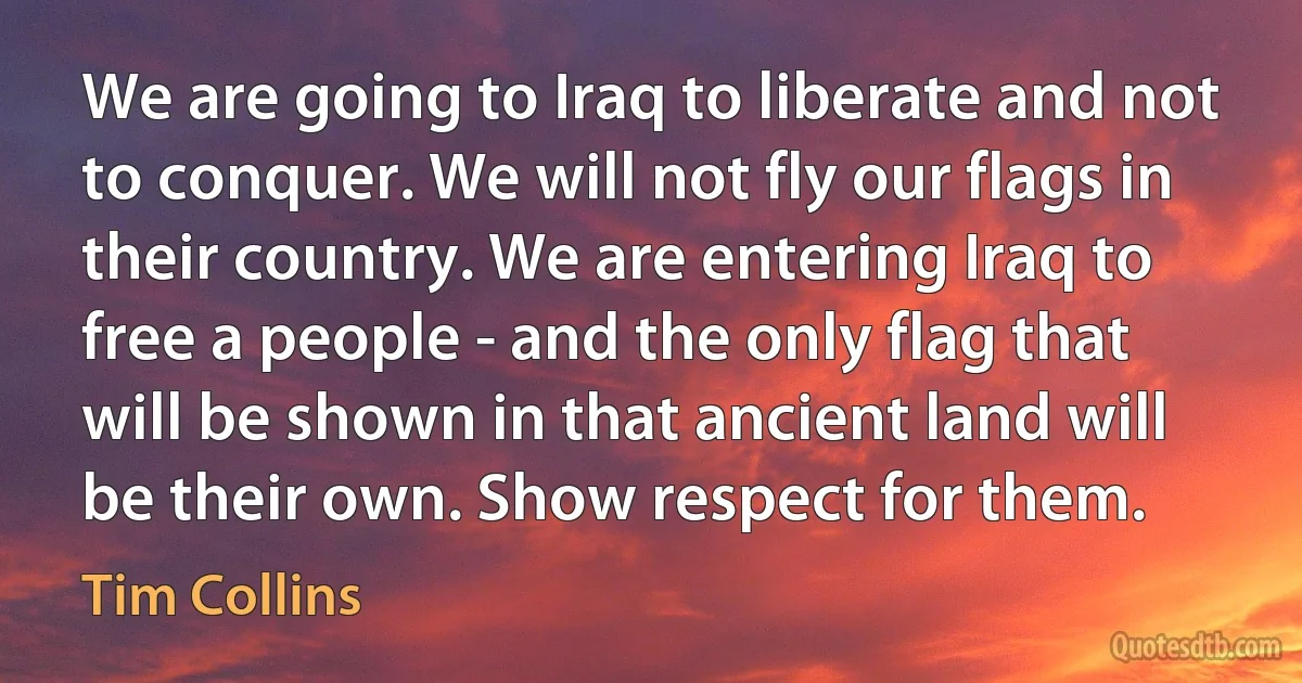 We are going to Iraq to liberate and not to conquer. We will not fly our flags in their country. We are entering Iraq to free a people - and the only flag that will be shown in that ancient land will be their own. Show respect for them. (Tim Collins)