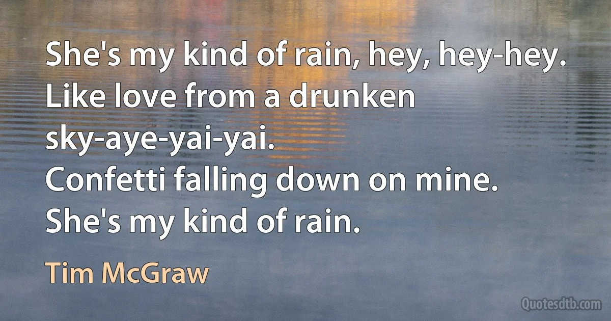 She's my kind of rain, hey, hey-hey.
Like love from a drunken sky-aye-yai-yai.
Confetti falling down on mine.
She's my kind of rain. (Tim McGraw)