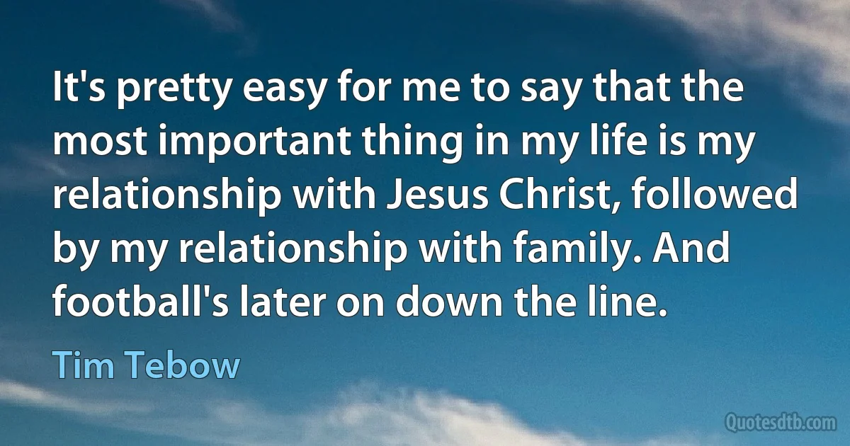 It's pretty easy for me to say that the most important thing in my life is my relationship with Jesus Christ, followed by my relationship with family. And football's later on down the line. (Tim Tebow)