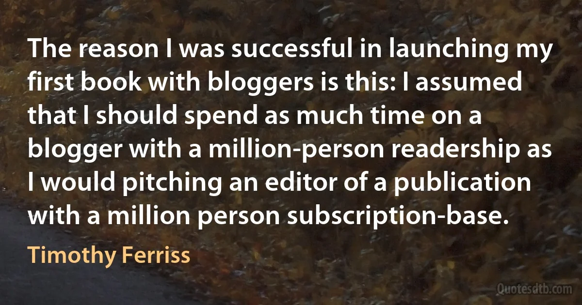 The reason I was successful in launching my first book with bloggers is this: I assumed that I should spend as much time on a blogger with a million-person readership as I would pitching an editor of a publication with a million person subscription-base. (Timothy Ferriss)