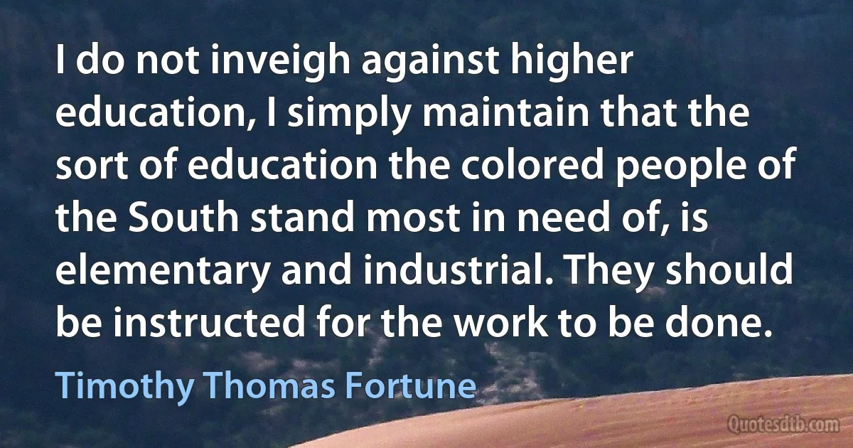 I do not inveigh against higher education, I simply maintain that the sort of education the colored people of the South stand most in need of, is elementary and industrial. They should be instructed for the work to be done. (Timothy Thomas Fortune)