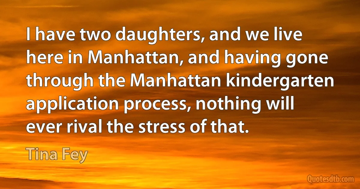 I have two daughters, and we live here in Manhattan, and having gone through the Manhattan kindergarten application process, nothing will ever rival the stress of that. (Tina Fey)