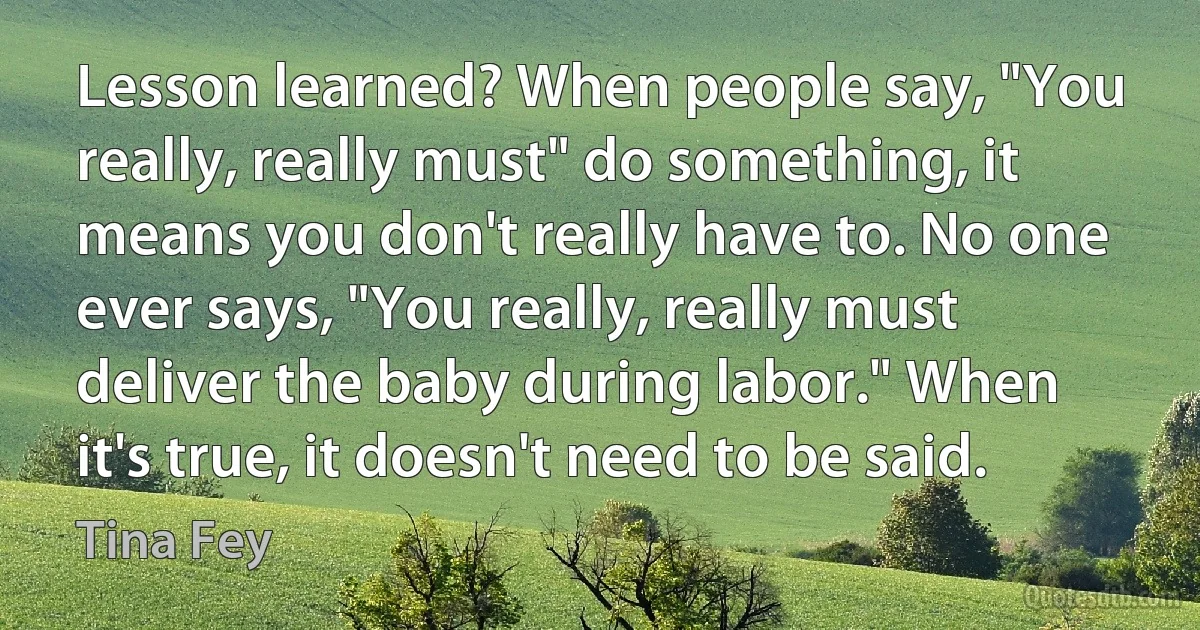 Lesson learned? When people say, "You really, really must" do something, it means you don't really have to. No one ever says, "You really, really must deliver the baby during labor." When it's true, it doesn't need to be said. (Tina Fey)